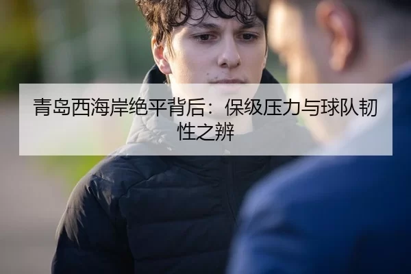 青岛西海岸绝平背后：保级压力与球队韧性之辨